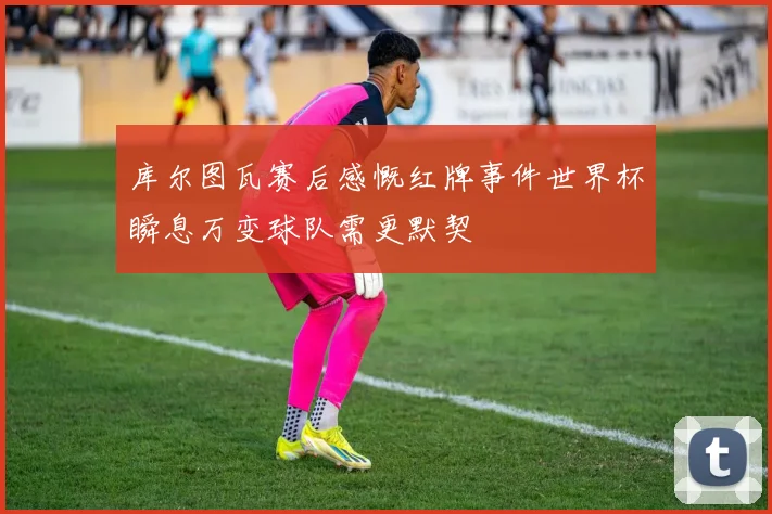 库尔图瓦赛后感慨红牌事件世界杯瞬息万变球队需更默契