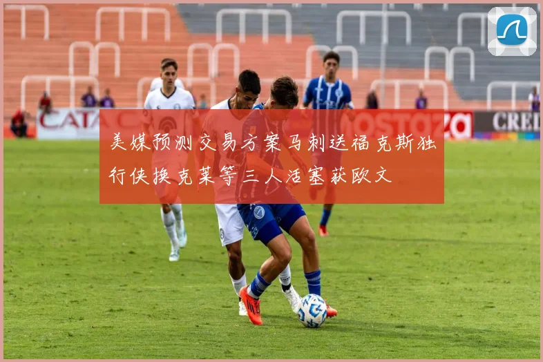 美媒预测交易方案马刺送福克斯独行侠换克莱等三人活塞获欧文