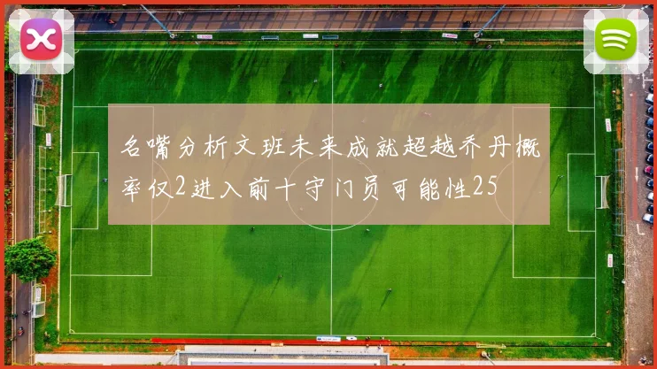 名嘴分析文班未来成就超越乔丹概率仅2进入前十守门员可能性25